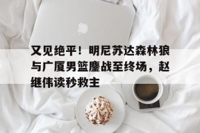 关于又见绝平！明尼苏达森林狼与广厦男篮鏖战至终场，赵继伟读秒救主的信息